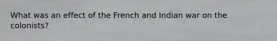 What was an effect of the French and Indian war on the colonists?