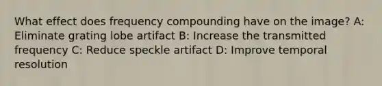 What effect does frequency compounding have on the image? A: Eliminate grating lobe artifact B: Increase the transmitted frequency C: Reduce speckle artifact D: Improve temporal resolution