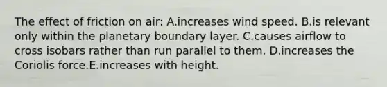 The effect of friction on air: A.increases wind speed. B.is relevant only within the planetary boundary layer. C.causes airflow to cross isobars rather than run parallel to them. D.increases the Coriolis force.E.increases with height.