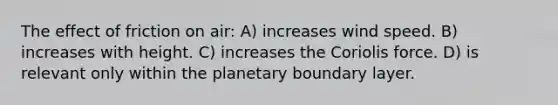 The effect of friction on air: A) increases wind speed. B) increases with height. C) increases the Coriolis force. D) is relevant only within the planetary boundary layer.