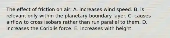 The effect of friction on air: A. increases wind speed. B. is relevant only within the planetary <a href='https://www.questionai.com/knowledge/kmK6owmPnq-boundary-layer' class='anchor-knowledge'>boundary layer</a>. C. causes airflow to cross isobars rather than run parallel to them. D. increases the <a href='https://www.questionai.com/knowledge/kdAyxgYxMa-coriolis-force' class='anchor-knowledge'>coriolis force</a>. E. increases with height.