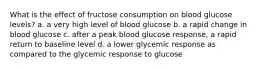 What is the effect of fructose consumption on blood glucose levels? a. a very high level of blood glucose b. a rapid change in blood glucose c. after a peak blood glucose response, a rapid return to baseline level d. a lower glycemic response as compared to the glycemic response to glucose