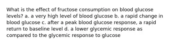 What is the effect of fructose consumption on blood glucose levels? a. a very high level of blood glucose b. a rapid change in blood glucose c. after a peak blood glucose response, a rapid return to baseline level d. a lower glycemic response as compared to the glycemic response to glucose