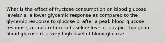 What is the effect of fructose consumption on blood glucose levels? a. a lower glycemic response as compared to the glycemic response to glucose b. after a peak blood glucose response, a rapid return to baseline level c. a rapid change in blood glucose d. a very high level of blood glucose