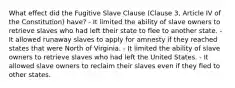 What effect did the Fugitive Slave Clause (Clause 3, Article IV of the Constitution) have? - It limited the ability of slave owners to retrieve slaves who had left their state to flee to another state. - It allowed runaway slaves to apply for amnesty if they reached states that were North of Virginia. - It limited the ability of slave owners to retrieve slaves who had left the United States. - It allowed slave owners to reclaim their slaves even if they fled to other states.