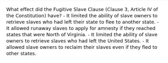 What effect did the Fugitive Slave Clause (Clause 3, Article IV of the Constitution) have? - It limited the ability of slave owners to retrieve slaves who had left their state to flee to another state. - It allowed runaway slaves to apply for amnesty if they reached states that were North of Virginia. - It limited the ability of slave owners to retrieve slaves who had left the United States. - It allowed slave owners to reclaim their slaves even if they fled to other states.