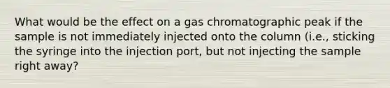 What would be the effect on a gas chromatographic peak if the sample is not immediately injected onto the column (i.e., sticking the syringe into the injection port, but not injecting the sample right away?