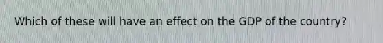 Which of these will have an effect on the GDP of the country?
