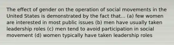 The effect of gender on the operation of social movements in the United States is demonstrated by the fact that... (a) few women are interested in most public issues (b) men have usually taken leadership roles (c) men tend to avoid participation in social movement (d) women typically have taken leadership roles