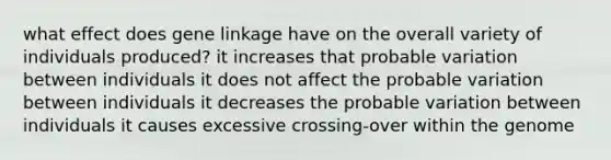 what effect does gene linkage have on the overall variety of individuals produced? it increases that probable variation between individuals it does not affect the probable variation between individuals it decreases the probable variation between individuals it causes excessive crossing-over within the genome