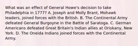 What was an effect of General Howe's decision to take Philadelphia in 1777? A. Joseph and Molly Brant, Mohawk leaders, joined forces with the British. B. The Continental Army defeated General Burgoyne in the Battle of Saratoga. C. German Americans defeated Great Britain's Indian allies at Oriskany, New York. D. The Oneida Indians joined forces with the Continental Army.