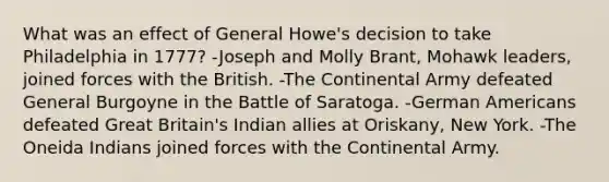 What was an effect of General Howe's decision to take Philadelphia in 1777? -Joseph and Molly Brant, Mohawk leaders, joined forces with the British. -The Continental Army defeated General Burgoyne in the Battle of Saratoga. -German Americans defeated Great Britain's Indian allies at Oriskany, New York. -The Oneida Indians joined forces with the Continental Army.