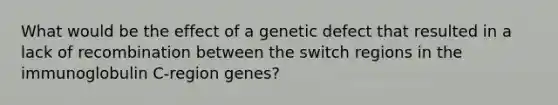 What would be the effect of a genetic defect that resulted in a lack of recombination between the switch regions in the immunoglobulin C-region genes?