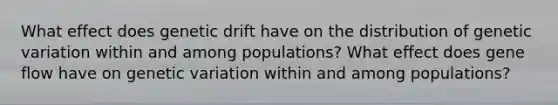 What effect does genetic drift have on the distribution of genetic variation within and among populations? What effect does gene flow have on genetic variation within and among populations?