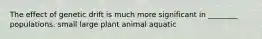 The effect of genetic drift is much more significant in ________ populations. small large plant animal aquatic