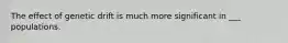 The effect of genetic drift is much more significant in ___ populations.