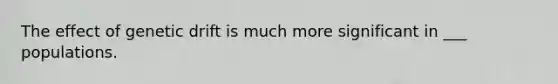 The effect of genetic drift is much more significant in ___ populations.