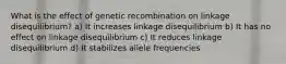 What is the effect of genetic recombination on linkage disequilibrium? a) It increases linkage disequilibrium b) It has no effect on linkage disequilibrium c) It reduces linkage disequilibrium d) It stabilizes allele frequencies