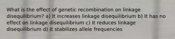 What is the effect of genetic recombination on linkage disequilibrium? a) It increases linkage disequilibrium b) It has no effect on linkage disequilibrium c) It reduces linkage disequilibrium d) It stabilizes allele frequencies