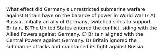 What effect did Germany's unrestricted submarine warfare against Britain have on the balance of power in World War I? A) Russia, initially an ally of Germany, switched sides to support Britain. B)The United States entered the conflict, siding with the Allied Powers against Germany. C) Britain aligned with the Central Powers against Germany. D) Britain ignored the submarine attacks and maintained its fight against Russia.