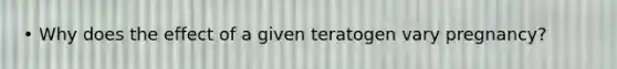 • Why does the effect of a given teratogen vary pregnancy?