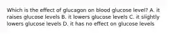 Which is the effect of glucagon on blood glucose level? A. it raises glucose levels B. it lowers glucose levels C. it slightly lowers glucose levels D. it has no effect on glucose levels