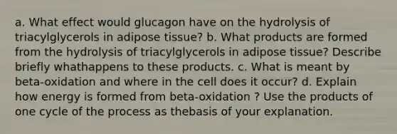 a. What effect would glucagon have on the hydrolysis of triacylglycerols in adipose tissue? b. What products are formed from the hydrolysis of triacylglycerols in adipose tissue? Describe briefly whathappens to these products. c. What is meant by beta-oxidation and where in the cell does it occur? d. Explain how energy is formed from beta-oxidation ? Use the products of one cycle of the process as thebasis of your explanation.