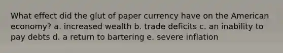 What effect did the glut of paper currency have on the American economy? a. increased wealth b. trade deficits c. an inability to pay debts d. a return to bartering e. severe inflation