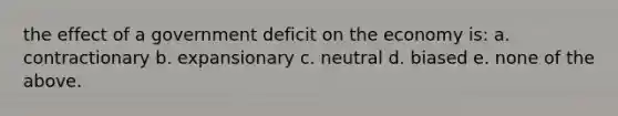 the effect of a government deficit on the economy is: a. contractionary b. expansionary c. neutral d. biased e. none of the above.