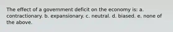 The effect of a government deficit on the economy is: a. contractionary. b. expansionary. c. neutral. d. biased. e. none of the above.