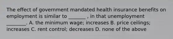 The effect of government mandated health insurance benefits on employment is similar to _______ , in that unemployment ________. A. the minimum wage; increases B. price ceilings; increases C. rent control; decreases D. none of the above