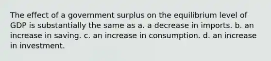 The effect of a government surplus on the equilibrium level of GDP is substantially the same as a. a decrease in imports. b. an increase in saving. c. an increase in consumption. d. an increase in investment.