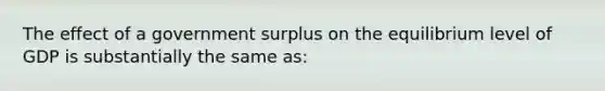 The effect of a government surplus on the equilibrium level of GDP is substantially the same as: