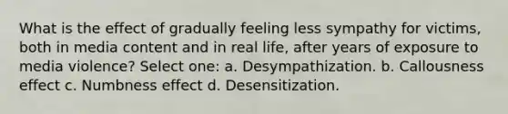 What is the effect of gradually feeling less sympathy for victims, both in media content and in real life, after years of exposure to media violence? Select one: a. Desympathization. b. Callousness effect c. Numbness effect d. Desensitization.