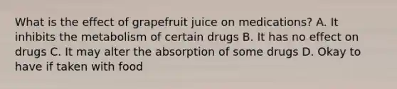 What is the effect of grapefruit juice on medications? A. It inhibits the metabolism of certain drugs B. It has no effect on drugs C. It may alter the absorption of some drugs D. Okay to have if taken with food