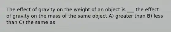 The effect of gravity on the weight of an object is ___ the effect of gravity on the mass of the same object A) greater than B) less than C) the same as