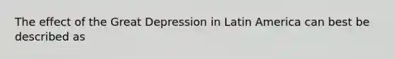 The effect of the Great Depression in Latin America can best be described as