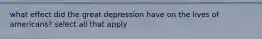 what effect did the great depression have on the lives of americans? select all that apply