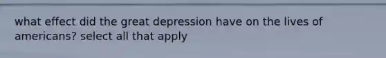 what effect did the great depression have on the lives of americans? select all that apply