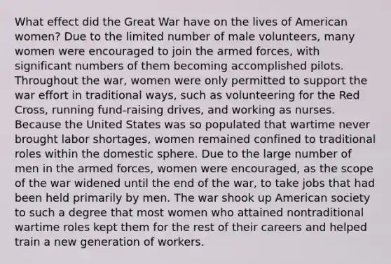 What effect did the Great War have on the lives of American women? Due to the limited number of male volunteers, many women were encouraged to join the armed forces, with significant numbers of them becoming accomplished pilots. Throughout the war, women were only permitted to support the war effort in traditional ways, such as volunteering for the Red Cross, running fund-raising drives, and working as nurses. Because the United States was so populated that wartime never brought labor shortages, women remained confined to traditional roles within the domestic sphere. Due to the large number of men in the armed forces, women were encouraged, as the scope of the war widened until the end of the war, to take jobs that had been held primarily by men. The war shook up American society to such a degree that most women who attained nontraditional wartime roles kept them for the rest of their careers and helped train a new generation of workers.