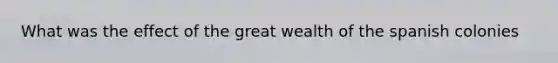 What was the effect of the great wealth of the spanish colonies