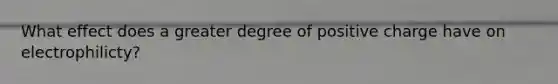 What effect does a greater degree of positive charge have on electrophilicty?