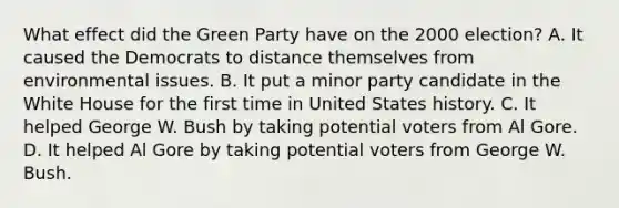 What effect did the Green Party have on the 2000 election? A. It caused the Democrats to distance themselves from environmental issues. B. It put a minor party candidate in the White House for the first time in United States history. C. It helped George W. Bush by taking potential voters from Al Gore. D. It helped Al Gore by taking potential voters from George W. Bush.