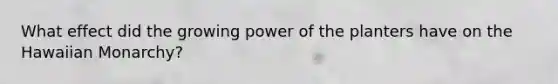 What effect did the growing power of the planters have on the Hawaiian Monarchy?