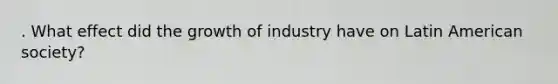 . What effect did the growth of industry have on Latin American society?