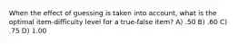 When the effect of guessing is taken into account, what is the optimal item-difficulty level for a true-false item? A) .50 B) .60 C) .75 D) 1.00