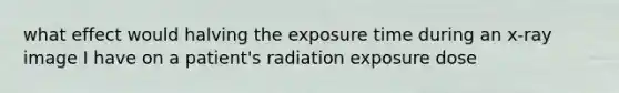 what effect would halving the exposure time during an x-ray image I have on a patient's radiation exposure dose