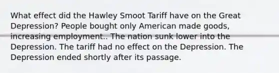 What effect did the Hawley Smoot Tariff have on the Great Depression? People bought only American made goods, increasing employment.. The nation sunk lower into the Depression. The tariff had no effect on the Depression. The Depression ended shortly after its passage.