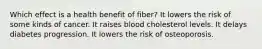 Which effect is a health benefit of fiber? It lowers the risk of some kinds of cancer. It raises blood cholesterol levels. It delays diabetes progression. It lowers the risk of osteoporosis.