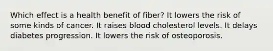 Which effect is a health benefit of fiber? It lowers the risk of some kinds of cancer. It raises blood cholesterol levels. It delays diabetes progression. It lowers the risk of osteoporosis.